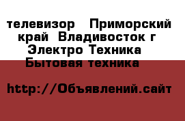 телевизор - Приморский край, Владивосток г. Электро-Техника » Бытовая техника   